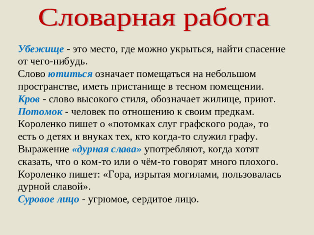 Убежище - это место, где можно укрыться, найти спасение от чего-нибудь. Слово  ютиться  означает помещаться на небольшом пространстве, иметь пристанище в тесном помещении. Кров - слово высокого стиля, обозначает жилище, приют. Потомок  - человек по отношению к своим предкам. Короленко пишет о «потомках слуг графского рода», то есть о детях и внуках тех, кто когда-то служил графу. Выражение «дурная слава»  употребляют, когда хотят сказать, что о ком-то или о чём-то говорят много плохого. Короленко пишет: «Гора, изрытая могилами, пользовалась дурной славой». Суровое лицо  - угрюмое, сердитое лицо.