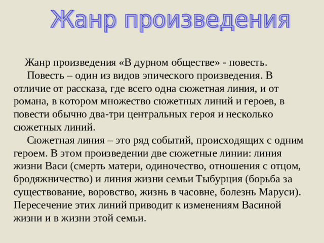 Жанр произведения «В дурном обществе» - повесть.  Повесть – один из видов эпического произведения. В отличие от рассказа, где всего одна сюжетная линия, и от романа, в котором множество сюжетных линий и героев, в повести обычно два-три центральных героя и несколько сюжетных линий.  Сюжетная линия – это ряд событий, происходящих с одним героем. В этом произведении две сюжетные линии: линия жизни Васи (смерть матери, одиночество, отношения с отцом, бродяжничество) и линия жизни семьи Тыбурция (борьба за существование, воровство, жизнь в часовне, болезнь Маруси). Пересечение этих линий приводит к изменениям Васиной жизни и в жизни этой семьи.