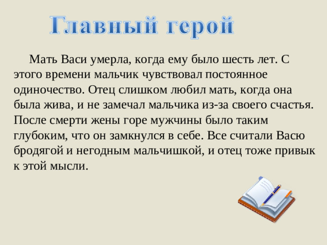 Мать Васи умерла, когда ему было шесть лет. С этого времени мальчик чувствовал постоянное одиночество. Отец слишком любил мать, когда она была жива, и не замечал мальчика из-за своего счастья. После смерти жены горе мужчины было таким глубоким, что он замкнулся в себе. Все считали Васю бродягой и негодным мальчишкой, и отец тоже привык к этой мысли.