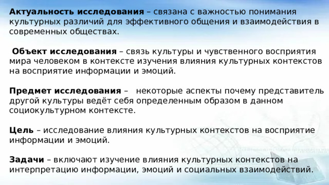 Актуальность исследования – связана с важностью понимания культурных различий для эффективного общения и взаимодействия в современных обществах.  Объект исследования – связь культуры и чувственного восприятия мира человеком в контексте изучения влияния культурных контекстов на восприятие информации и эмоций. Предмет исследования – некоторые аспекты почему представитель другой культуры ведёт себя определенным образом в данном социокультурном контексте. Цель – исследование влияния культурных контекстов на восприятие информации и эмоций. Задачи – включают изучение влияния культурных контекстов на интерпретацию информации, эмоций и социальных взаимодействий. Гипотеза – можно предположить, что культурные контексты влияют на восприятие информации и эмоций, а также на социальные взаимодействия между представителями различных культур.