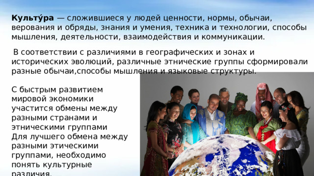 Культу́ра — сложившиеся у людей ценности, нормы, обычаи, верования и обряды, знания и умения, техника и технологии, способы мышления, деятельности, взаимодействия и коммуникации.  В соответствии с различиями в географических и зонах и исторических эволюций, различные этнические группы сформировали разные обычаи,способы мышления и языковые структуры. С быстрым развитием мировой экономики участится обмены между разными странами и этническими группами Для лучшего обмена между разными этическими группами, необходимо понять культурные различия.