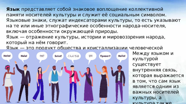Язык представляет собой знаковое воплощение коллективной памяти носителей культуры и служит её социальным символом. Языковые знаки, служат индексаторами культуры, то есть указывают на те или иные этнографические особенности народа-носителя, включая особенности окружающей природы. Язык — отражение культуры, истории и мировоззрения народа, который на нём говорит. Язык — это продукт общества и кристаллизации человеческой истории и культуры. Между языком и культурой существует внутренняя связь, которая выражается в том, что сам язык является одним из важных носителей культуры, а культура также может реализовать ценность языка.