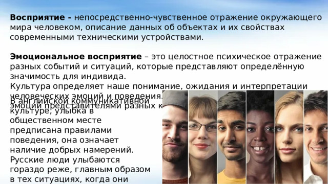 Восприятие - непосредственно-чувственное отражение окружающего мира человеком, описание данных об объектах и их свойствах современными техническими устройствами. Эмоциональное восприятие – это целостное психическое отражение разных событий и ситуаций, которые представляют определённую значимость для индивида. Культура определяет наше понимание, ожидания и интерпретации человеческих эмоций и поведения. Примером различного проявления эмоций представителями разных культур является улыбка. В английской коммуникативной культуре, улыбка в общественном месте предписана правилами поведения, она означает наличие добрых намерений. Русские люди улыбаются гораздо реже, главным образом в тех ситуациях, когда они действительно испытывают положительные эмоции.