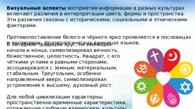Визуальные аспекты восприятия информации в разных культурах включают различия в интерпретации цвета, формы и пространства. Эти различия связаны с историческими, социальными и этническими факторами. Противопоставление белого и чёрного ярко проявляется в пословицах и поговорках, фразеологических единицах языков. В западной традиции круг, не имеющий начала и конца, символизировал вечность, божественное, целостность. Квадрат, с его чёткими углами и равными сторонами, ассоциировался с земным, материальным, стабильным. Треугольник, особенно направленный вверх, символизировал устремление к высшему, духовный рост. Для любой цивилизации характерны пространственно-временные характеристики, отражающие глубокую взаимосвязь культуры с соответствующим «место-развитием» или ландшафтом.