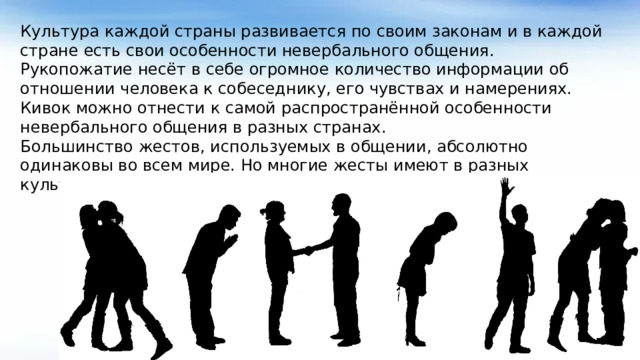 Культура каждой страны развивается по своим законам и в каждой стране есть свои особенности невербального общения. Рукопожатие несёт в себе огромное количество информации об отношении человека к собеседнику, его чувствах и намерениях. Кивок можно отнести к самой распространённой особенности невербального общения в разных странах. Большинство жестов, используемых в общении, абсолютно одинаковы во всем мире. Но многие жесты имеют в разных культурах разное значение.