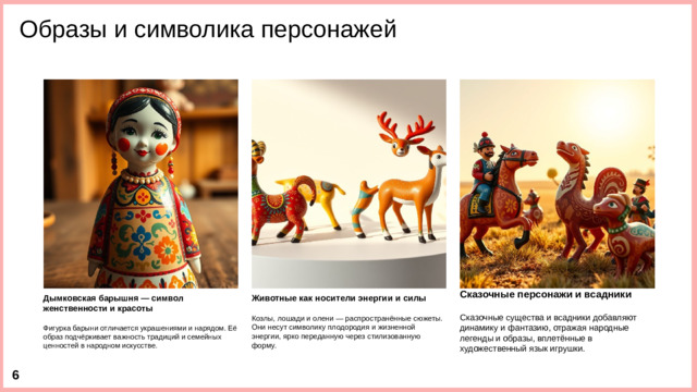Образы и символика персонажей Дымковская барышня — символ женственности и красоты Животные как носители энергии и силы Сказочные персонажи и всадники    Фигурка барыни отличается украшениями и нарядом. Её образ подчёркивает важность традиций и семейных ценностей в народном искусстве. Козлы, лошади и олени — распространённые сюжеты. Они несут символику плодородия и жизненной энергии, ярко переданную через стилизованную форму. Сказочные существа и всадники добавляют динамику и фантазию, отражая народные легенды и образы, вплетённые в художественный язык игрушки.  6