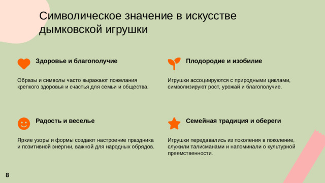 Символическое значение в искусстве дымковской игрушки Плодородие и изобилие Здоровье и благополучие   Образы и символы часто выражают пожелания крепкого здоровья и счастья для семьи и общества. Игрушки ассоциируются с природными циклами, символизируют рост, урожай и благополучие. Семейная традиция и обереги Радость и веселье   Яркие узоры и формы создают настроение праздника и позитивной энергии, важной для народных обрядов. Игрушки передавались из поколения в поколение, служили талисманами и напоминали о культурной преемственности.  8