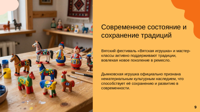 Современное состояние и сохранение традиций Вятский фестиваль «Вятская игрушка» и мастер-классы активно поддерживают традиции, вовлекая новое поколение в ремесло. Дымковская игрушка официально признана нематериальным культурным наследием, что способствует её сохранению и развитию в современности.  9