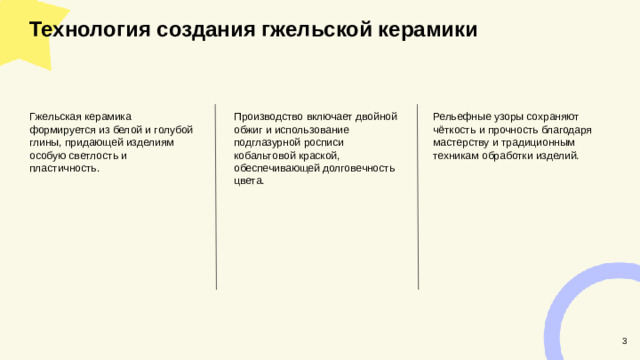Технология создания гжельской керамики  Рельефные узоры сохраняют чёткость и прочность благодаря мастерству и традиционным техникам обработки изделий. Гжельская керамика формируется из белой и голубой глины, придающей изделиям особую светлость и пластичность. Производство включает двойной обжиг и использование подглазурной росписи кобальтовой краской, обеспечивающей долговечность цвета. 3