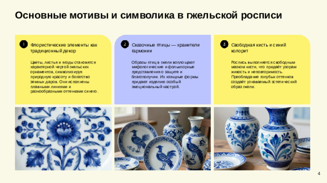 Основные мотивы и символика в гжельской росписи  Свободная кисть и синий колорит Сказочные птицы — хранители гармонии Флористические элементы как традиционный декор Цветы, листья и ягоды становятся характерной чертой гжельских орнаментов, символизируя природную красоту и богатство земных даров. Они исполнены плавными линиями и разнообразными оттенками синего. Образы птиц в гжели воплощают мифологические и фольклорные представления о защите и благополучии. Их изящные формы придают изделию особый эмоциональный настрой. Роспись выполняется свободным мазком кисти, что придаёт узорам живость и неповторимость. Преобладание голубых оттенков создаёт узнаваемый эстетический образ гжели. 4