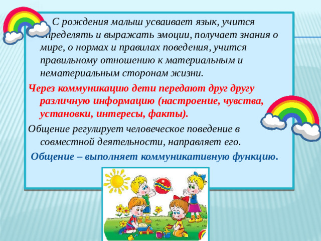 С рождения малыш усваивает язык, учится определять и выражать эмоции, получает знания о мире, о нормах и правилах поведения, учится правильному отношению к материальным и нематериальным сторонам жизни. Через коммуникацию дети передают друг другу различную информацию (настроение, чувства, установки, интересы, факты). Общение регулирует человеческое поведение в совместной деятельности, направляет его.  Общение – выполняет коммуникативную функцию.