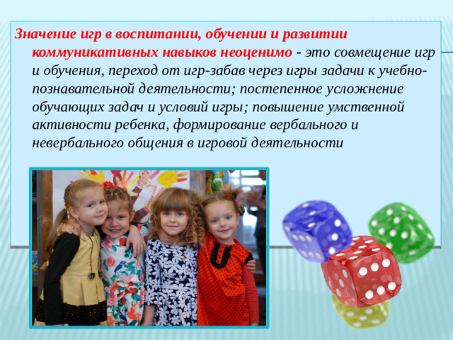 Значение игр в воспитании, обучении и развитии коммуникативных навыков неоценимо - это совмещение игр и обучения, переход от игр-забав через игры задачи к учебно-познавательной деятельности; постепенное усложнение обучающих задач и условий игры; повышение умственной активности ребенка, формирование вербального и невербального общения в игровой деятельности