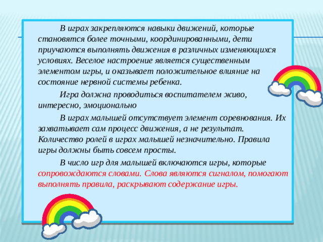 В играх закрепляются навыки движений, которые становятся более точными, координированными, дети приучаются выполнять движения в различных изменяющихся условиях. Веселое настроение является существенным элементом игры, и оказывает положительное влияние на состояние нервной системы ребенка.  Игра должна проводиться воспитателем живо, интересно, эмоционально  В играх малышей отсутствует элемент соревнования. Их захватывает сам процесс движения, а не результат. Количество ролей в играх малышей незначительно. Правила игры должны быть совсем просты.  В число игр для малышей включаются игры, которые сопровождаются словами.  Слова являются сигналом, помогают выполнять правила, раскрывают содержание игры.