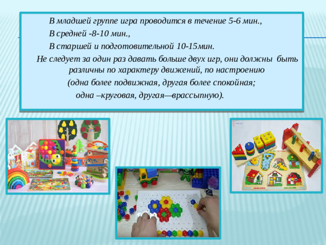 В младшей группе игра проводится в течение 5-6 мин.,  В средней -8-10 мин.,  В старшей и подготовительной 10-15мин.  Не следует за один раз давать больше двух игр, они должны быть различны по характеру движений, по настроению (одна более подвижная, другая более спокойная; одна –круговая, другая—врассыпную).