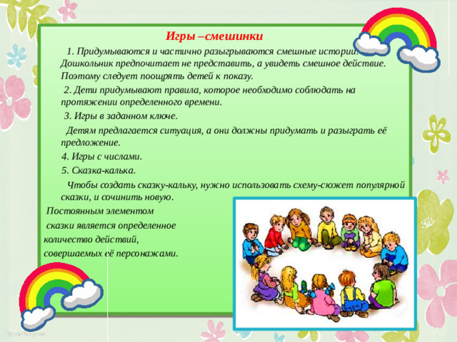 Игры –смешинки  1. Придумываются и частично разыгрываются смешные истории. Дошкольник предпочитает не представить, а увидеть смешное действие. Поэтому следует поощрять детей к показу.  2. Дети придумывают правила, которое необходимо соблюдать на протяжении определенного времени.  3. Игры в заданном ключе.  Детям предлагается ситуация, а они должны придумать и разыграть её предложение.  4. Игры с числами.  5. Сказка-калька.  Чтобы создать сказку-кальку, нужно использовать схему-сюжет популярной сказки, и сочинить новую.  Постоянным элементом  сказки является определенное количество действий, совершаемых её персонажами.