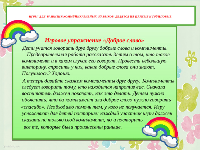 Игры для развития коммуникативных навыков делятся на парные и групповые.    Игровое упражнение «Доброе слово»  Дети учатся говорить друг другу добрые слова и комплименты.  Предварительная работа рассказать детям о том, что такое комплимент и в каком случае его говорят. Провести небольшую викторину, спросить у них, какие добрые слова они знают. Получилось? Хорошо.  А теперь давайте скажем комплименты друг другу.  Комплименты следует говорить тому, кто находится напротив вас. Сначала воспитатель должен показать, как это делать. Детям нужно объяснить, что на комплимент или доброе слово нужно говорить  «спасибо». Необходимо помочь тем, у кого не получается. Игру усложняют для детей постарше: каждый участник игры должен сказать не только свой комплимент, но и повторить  все те, которые были произнесены раньше.