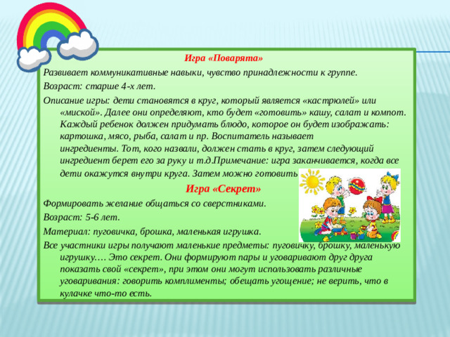 Игра «Поварята» Развивает коммуникативные навыки, чувство принадлежности к группе. Возраст: старше 4-х лет. Описание игры: дети становятся в круг, который является «кастрюлей» или «миской». Далее они определяют, кто будет «готовить» кашу, салат и компот. Каждый ребенок должен придумать блюдо, которое он будет изображать: картошка, мясо, рыба, салат и пр. Воспитатель называет  ингредиенты. Тот, кого назвали, должен стать в круг, затем следующий ингредиент берет его за руку и т.д.Примечание: игра заканчивается, когда все дети окажутся внутри круга. Затем можно готовить новое «блюдо».   Игра «Секрет» Формировать желание общаться со сверстниками. Возраст: 5-6 лет. Материал: пуговичка, брошка, маленькая игрушка. Все участники игры получают маленькие предметы: пуговичку, брошку, маленькую игрушку…. Это секрет. Они формируют пары и уговаривают друг друга показать свой «секрет», при этом они могут использовать различные уговаривания: говорить комплименты; обещать угощение; не верить, что в кулачке что-то есть.