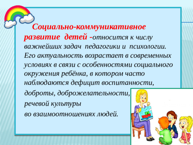 Социально-коммуникативное развитие детей   - относится к числу важнейших задач педагогики и психологии. Его актуальность возрастает в современных условиях в связи с особенностями социального окружения ребёнка, в котором часто наблюдаются дефицит воспитанности,  доброты, доброжелательности,  речевой культуры  во взаимоотношениях людей.  
