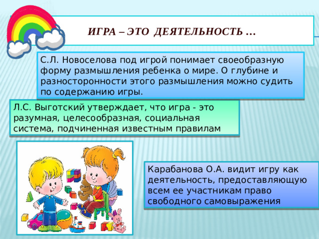 Л.С. Выготский утверждает, что игра - это разумная, целесообразная, социальная система, подчиненная известным правилам  ИГРА – ЭТО ДЕЯТЕЛЬНОСТЬ … С.Л. Новоселова под игрой понимает своеобразную форму размышления ребенка о мире. О глубине и разносторонности этого размышления можно судить по содержанию игры. Карабанова О.А. видит игру как деятельность, предоставляющую всем ее участникам право свободного самовыражения