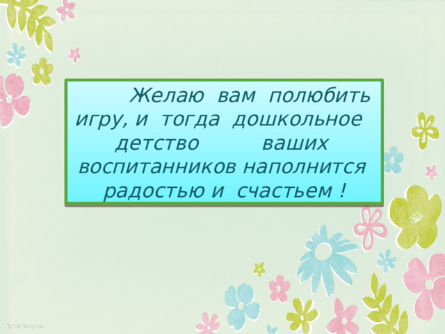 Желаю вам полюбить игру, и тогда дошкольное детство ваших воспитанников наполнится радостью и счастьем !
