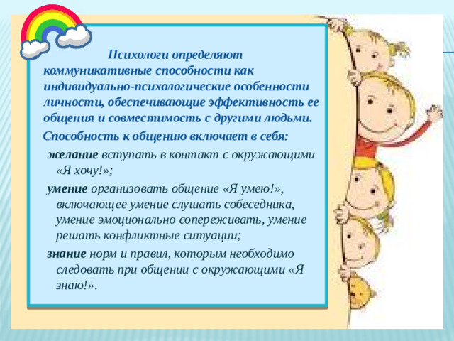 Психологи определяют коммуникативные способности как индивидуально-психологические особенности личности, обеспечивающие эффективность ее общения и совместимость с другими людьми.  Способность к общению включает в себя: желание вступать в контакт с окружающими «Я хочу!»; умение организовать общение «Я умею!», включающее умение слушать собеседника, умение эмоционально сопереживать, умение решать конфликтные ситуации; знание норм и правил, которым необходимо следовать при общении с окружающими «Я знаю!».