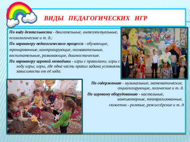 Виды педагогических игр По виду деятельности - двигательные, интеллектуальные, психологические и т. д.; По характеру педагогического процесса - обучающие, тренировочные, контролирующие, познавательные, воспитательные, развивающие, диагностические. По характеру игровой методики - игры с правилами; игры с правилами, устанавливаемыми по ходу игры; игры, где одна часть правил задана условиями игры, а устанавливается в зависимости от её хода.   По содержанию - музыкальные, математические, социализирующие, логические и т. д.  По игровому оборудованию - настольные, компьютерные, театрализованные, сюжетно - ролевые, режиссёрские и т. д