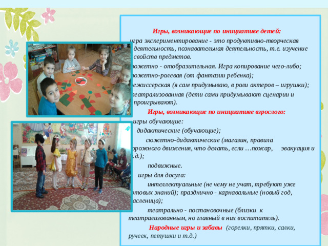Игры, возникающие по инициативе детей: игра экспериментирование - это продуктивно-творческая деятельность, познавательная деятельность, т.е. изучение свойств предметов. сюжетно - отобразительная. Игра копирование чего-либо; сюжетно-ролевая (от фантазии ребенка); режиссерская (я сам придумываю, в роли актеров – игрушки); театрализованная (дети сами придумывают сценарии и проигрывают).  Игры, возникающие по инициативе взрослого:  игры обучающие:  дидактические (обучающие);  сюжетно-дидактические (магазин, правила дорожного движения, что делать, если …пожар, эвакуация и т.д.);  подвижные.  игры для досуга:  интеллектуальные (не чему не учат, требуют уже готовых знаний); празднично - карнавальные (новый год, масленица);  театрально - постановочные (близки к театрализованным, но главный в них воспитатель).  Народные игры и забавы (горелки, прятки, салки, ручеек, петушки и т.д.) Классификация игр