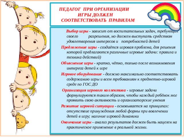 педагог при организации  игры должен  соответствовать правилам    Выбор игры - зависит от воспитательных задач, требующих своего разрешения, но должен выступать средством удовлетворения интересов и потребностей детей Предложение игры - создаётся игровая проблема, для решения которой предлагаются различные игровые задачи: правила и техника действий) Объяснение игры - кратко, чётко, только после возникновения интереса детей к игре Игровое оборудование - должно максимально соответствовать содержанию игры и всем требованиям к предметно-игровой среде по ГОС ДО  Организация игрового коллектива - игровые задачи формулируются таким образом, чтобы каждый ребёнок мог проявить свою активность и организаторские умения Развитие игровой ситуации - основывается на принципах: отсутствие принуждения любой формы при вовлечении детей в игру; наличие игровой динамики Окончание игры - анализ результатов должен быть нацелен на практическое применение в реальной жизни.