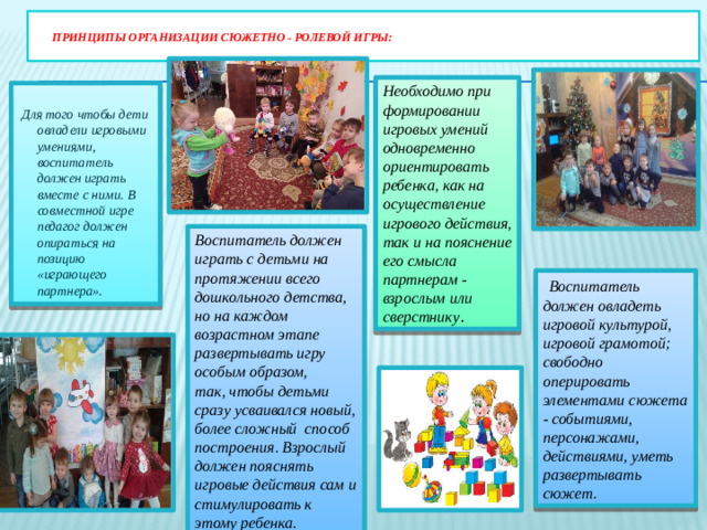 принципы организации сюжетно - ролевой игры:   Необходимо при формировании игровых умений одновременно ориентировать ребенка, как на осуществление игрового действия, так и на пояснение его смысла партнерам - взрослым или сверстнику .    Для того чтобы дети овладели игровыми умениями, воспитатель должен играть вместе с ними. В совместной игре педагог должен опираться на позицию «играющего партнера». Воспитатель должен играть с детьми на протяжении всего дошкольного детства, но на каждом возрастном этапе развертывать игру особым образом, так, чтобы детьми сразу усваивался новый, более сложный способ построения. Взрослый должен пояснять игровые действия сам и стимулировать к этому ребенка.  Воспитатель должен овладеть игровой культурой, игровой грамотой; свободно оперировать элементами сюжета - событиями, персонажами, действиями, уметь развертывать сюжет.