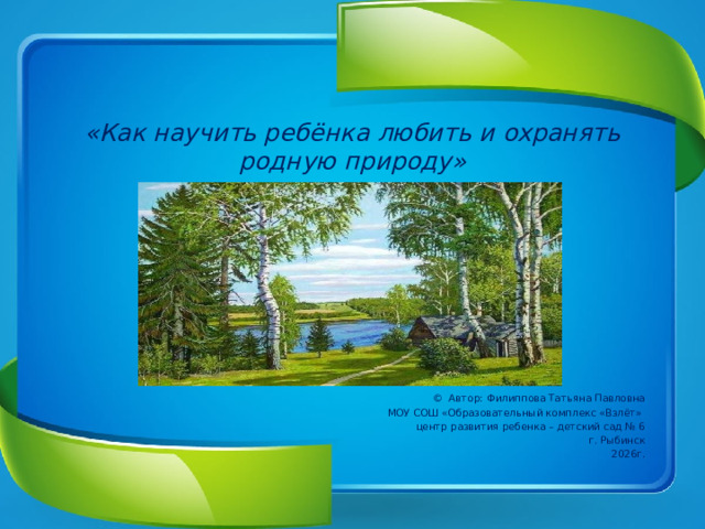 «Как научить ребёнка любить и охранять родную природу»      © Автор: Филиппова Татьяна Павловна МОУ СОШ «Образовательный комплекс «Взлёт» центр развития ребенка – детский сад № 6 г. Рыбинск 2026г.  