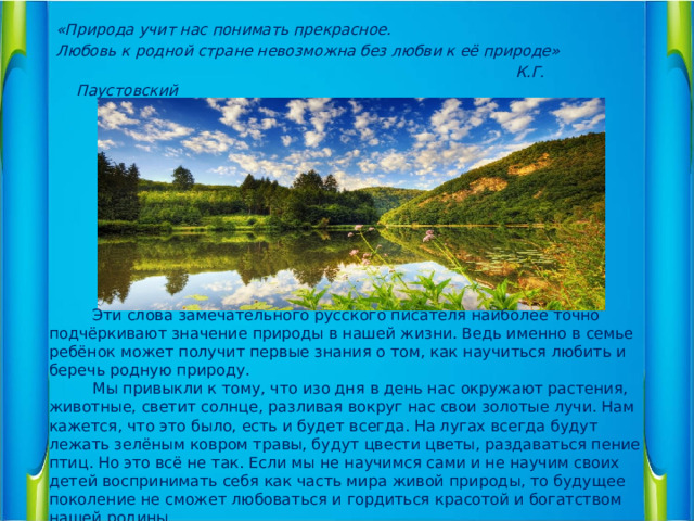 «Природа учит нас понимать прекрасное. Любовь к родной стране невозможна без любви к её природе»  К.Г. Паустовский     Эти слова замечательного русского писателя наиболее точно подчёркивают значение природы в нашей жизни. Ведь именно в семье ребёнок может получит первые знания о том, как научиться любить и беречь родную природу.  Мы привыкли к тому, что изо дня в день нас окружают растения, животные, светит солнце, разливая вокруг нас свои золотые лучи. Нам кажется, что это было, есть и будет всегда. На лугах всегда будут лежать зелёным ковром травы, будут цвести цветы, раздаваться пение птиц. Но это всё не так. Если мы не научимся сами и не научим своих детей воспринимать себя как часть мира живой природы, то будущее поколение не сможет любоваться и гордиться красотой и богатством нашей родины.  