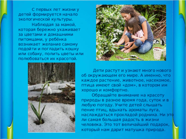 С первых лет жизни у детей формируется начало экологической культуры.  Наблюдая за мамой, которая бережно ухаживает за цветами и домашними питомцами, у ребёнка возникает желание самому подойти и погладить кошку или собаку, полить цветы или полюбоваться их красотой.    Дети растут и узнают много нового об окружающем его мире. А именно, что каждое растение, животное, насекомое, птица имеют свой «дом», в котором им хорошо и комфортно.  Обращайте внимание на красоту природы в разное время года, суток и в любую погоду. Учите детей слышать пение птиц, вдыхать ароматы луга, наслаждаться прохладой родника. Ни это ли самая большая радость в жизни человека. Это тот величайший подарок, который нам дарит матушка природа.  