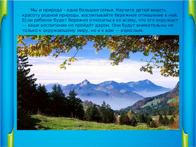 Мы и природа – одна большая семья. Научите детей видеть красоту родной природы, воспитывайте бережное отношение к ней. Если ребенок будет бережно относиться ко всему, что его окружает — ваше воспитание не пройдёт даром. Они будут внимательны не только к окружающему миру, но и к вам — взрослым.  