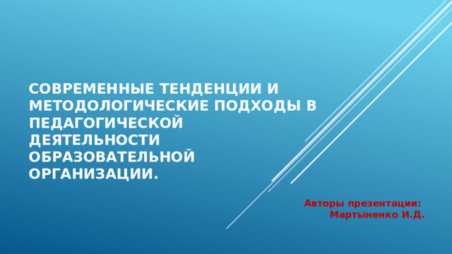 Современные тенденции и методологические подходы в педагогической деятельности образовательной организации.  Авторы презентации: Мартыненко И.Д.