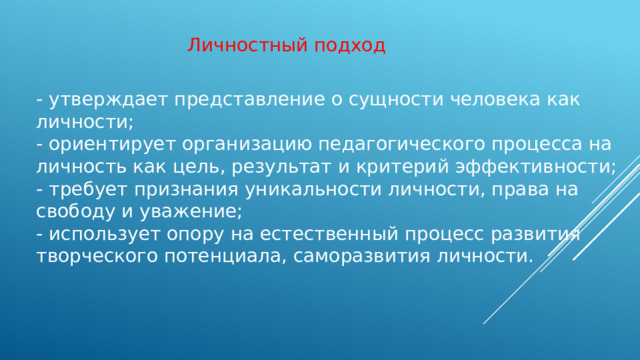 Личностный подход - утверждает представление о сущности человека как личности;  - ориентирует организацию педагогического процесса на личность как цель, результат и критерий эффективности; - требует признания уникальности личности, права на свободу и уважение; - использует опору на естественный процесс развития творческого потенциала, саморазвития личности.
