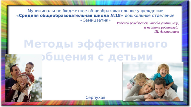 Муниципальное бюджетное общеобразовательное учреждение «Средняя общеобразовательная школа №18»  дошкольное отделение «Семицветик» Ребенок рождается, чтобы узнать мир, а не злить родителей. Ш. Амонашвили Методы эффективного общения с детьми Серпухов