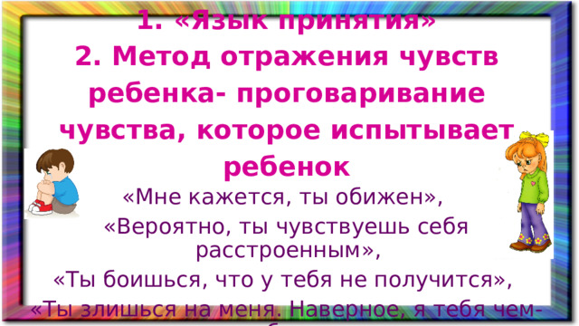 1. «Язык принятия» 2. Метод отражения чувств ребенка- проговаривание чувства, которое испытывает ребенок «Мне кажется, ты обижен», «Вероятно, ты чувствуешь себя расстроенным», «Ты боишься, что у тебя не получится», «Ты злишься на меня. Наверное, я тебя чем-то обидела»