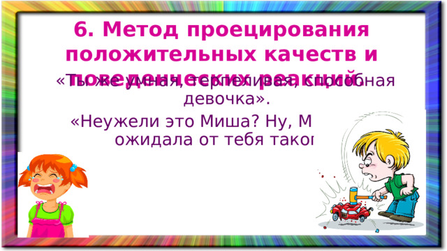 6. Метод проецирования положительных качеств и поведенческих реакций. «Ты же умная, терпеливая, способная девочка». «Неужели это Миша? Ну, Миша, не ожидала от тебя такого».