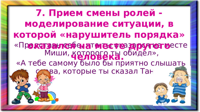 7. Прием смены ролей - моделирование ситуации, в которой «нарушитель порядка» оказался на месте другого человека. «Представь себе, что ты оказался на месте Миши, которого ты обидел», «А тебе самому было бы приятно слышать слова, которые ты сказал Тане?».