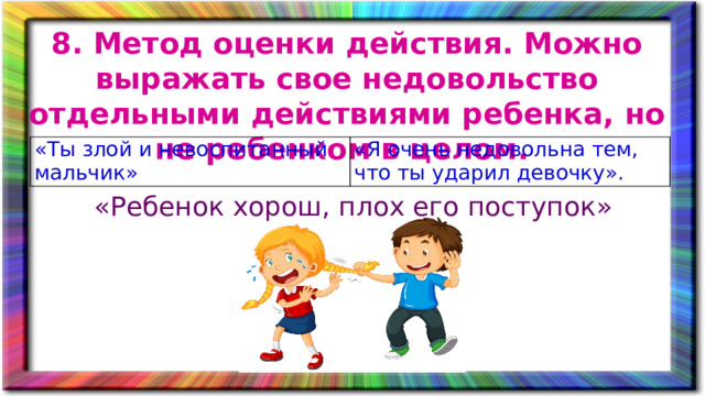 8. Метод оценки действия. Можно выражать свое недовольство отдельными действиями ребенка, но не ребенком в целом. «Ты злой и невоспитанный мальчик» «Я очень недовольна тем, что ты ударил девочку». «Ребенок хорош, плох его поступок»