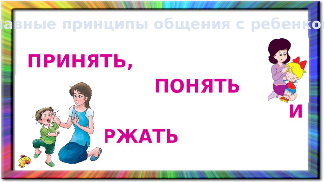 главные принципы общения с ребенком ПРИНЯТЬ,  ПОНЯТЬ  И ПОДДЕРЖАТЬ