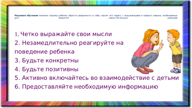 Разумное обучение поможет вашему ребенку обрести уверенность в себе, научит его ладить с окружающими и привьет навыки, необходимые для принятия самостоятельных решений    1 . Четко выражайте свои мысли 2. Незамедлительно реагируйте на поведение ребенка 3. Будьте конкретны 4. Будьте позитивны 5. Активно включайтесь во взаимодействие с детьми 6. Предоставляйте необходимую информацию  