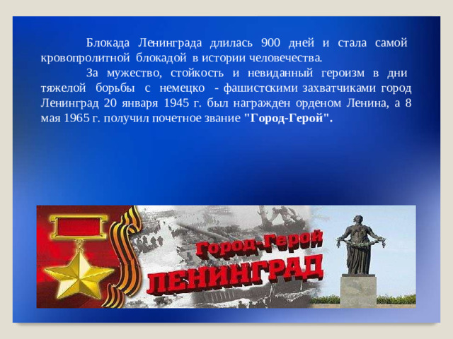 Б л о к ада  Л е н ин г ра д а  д л и л ась  9 0 0  дн е й  и  с т а л а  с амой  к р о в оп р о л ит н ой  б л о к а д о й  в ис т ории  чело в е ч е ст в а . За  м у ж е ст в о,  с т ой к о сть  и  неви д а н ны й  г е р ои з м  в  д н и  т я ж елой  бо р ь б ы  с  немец к о  - фаш и с т ск и м и  зах в а тч и к ами  г ор о д  Л ен и нг р а д  2 0  я н в а р я  1 9 4 5  г .  бы л  на г р а ж д е н  о р де н о м  Л е н ина,  а 8  м ая  196 5  г .  п о л у ч и л  п о четн о е  з в ание  