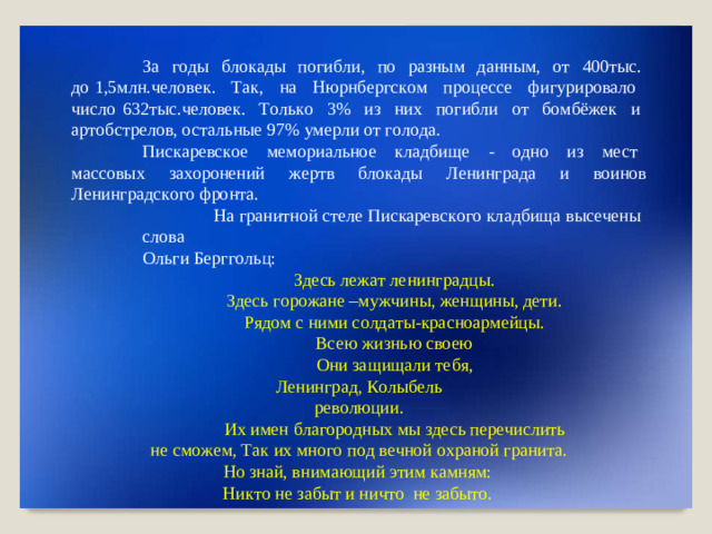 З а  г о ды  б ло к а ды  поги б ли,  п о  разным  д анным,  о т  40 0 т ы с .  до 1 , 5мл н . ч е л о в е к .  Т а к ,  н а  Нюр н б ер г с к о м  пр о ц е с с е  ф и г у риро в а ло  ч исло 632 ты с. ч ело в е к .  Т о ль к о  3 %  и з  ни х  п о ги б ли  о т  б о м бё ж ек  и  а р т о б с т рел о в, о с т а ль н ые  97%  уме р ли  о т  г о л о да. П и с к ар е в с к о е  мемори а ль н о е  кл а д б ище  -  о д н о  и з  м е ст  м а с с овых за х оронений  ж е р тв  б ло к ады  Л енингр а да  и в ои н ов  Л енингр а дс к о г о  фро н т а . На  гранитной с т е ле  П и с к ар е в с к о г о  кл а д б ища вы с е ч ены  с л о в а Ол ь ги  Берг г о ль ц : З д е сь  л е ж а т  л е н и нгр а д ц ы . З д е сь  г ор о ж а не  –му ж ч и н ы,  ж ен щ и н ы,  дети. Р яд о м  с н и ми с о лд а т ы -красно а р мей ц ы. В с ею  жи з н ь ю  с в о ею Он и за щ ищ а ли  т е б я,  Л енингр а д, К о лы б е л ь рев о люци и . Их имен  б л а г ор о д н ых мы з д е сь пер е ч ислить  не  см о ж е м , Т ак  их мно г о  п о д  в е ч ной  о храной г рани т а . Но  з н ай, вн и м ающий  этим к амням: Н и к т о  не з абыт и ни ч т о не з абы т о.