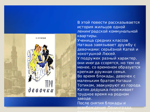 В этой повести рассказывается история жильцов одной ленинградской коммунальной квартиры. Ученица средних классов Наташа завязывает дружбу с девочками: серьёзной Катей и хохотушкой Люсей. У подружек разный характер, они иногда ссорятся, но тем не менее, со временем образуется крепкая дружная семья. Во время блокады, девочек с маленьким братом Наташи Тотиком, эвакуируют из города. Катин дедушка переживает трудное время на родном заводе. После снятия блокады и освобождения Ленинграда, повзрослевшие и много пережившие девушки, возвращаются домой.