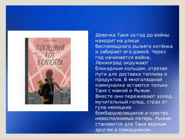 . Девочка Таня за год до войны находит на улице беспомощного рыжего котёнка и забирает его домой. Через год начинается война, Ленинград окружают блокадным кольцом, отрезая пути для доставки топлива и продуктов. В многолюдной коммуналке остаются только Таня с мамой и Рыжик. Вместе они переживают холод, мучительный голод, страх от гула немецких бомбардировщиков и чувство невосполнимых потерь. Рыжик становится для Тани верным другом и помощником.
