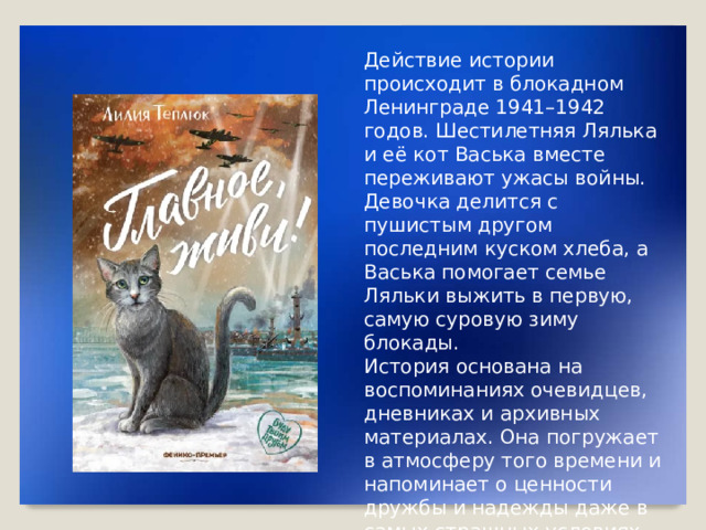Действие истории происходит в блокадном Ленинграде 1941–1942 годов. Шестилетняя Лялька и её кот Васька вместе переживают ужасы войны. Девочка делится с пушистым другом последним куском хлеба, а Васька помогает семье Ляльки выжить в первую, самую суровую зиму блокады. История основана на воспоминаниях очевидцев, дневниках и архивных материалах. Она погружает в атмосферу того времени и напоминает о ценности дружбы и надежды даже в самых страшных условиях.