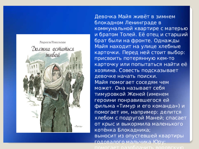 Девочка Майя живёт в зимнем блокадном Ленинграде в коммунальной квартире с матерью и братом Толей. Её отец и старший брат были на фронте. Однажды Майя находит на улице хлебные карточки. Перед ней стоит выбор: присвоить потерянную кем-то карточку или попытаться найти её хозяина. Совесть подсказывает девочке начать поиски. Майя помогает соседям чем может. Она называет себя тимуровкой Женей (именем героини понравившегося ей фильма «Тимур и его команда») и помогает им, например: делится хлебом с подругой Маней; спасает от крыс и выкормила маленького котёнка Блокадника; выносит из опустевшей квартиры годовалого мальчика Юру; помогает разоблачить воровскую шайку.