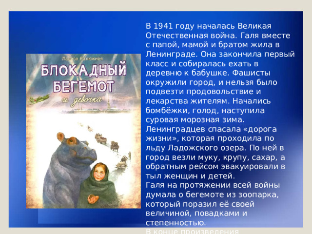 В 1941 году началась Великая Отечественная война. Галя вместе с папой, мамой и братом жила в Ленинграде. Она закончила первый класс и собиралась ехать в деревню к бабушке. Фашисты окружили город, и нельзя было подвезти продовольствие и лекарства жителям. Начались бомбёжки, голод, наступила суровая морозная зима. Ленинградцев спасала «дорога жизни», которая проходила по льду Ладожского озера. По ней в город везли муку, крупу, сахар, а обратным рейсом эвакуировали в тыл женщин и детей. Галя на протяжении всей войны думала о бегемоте из зоопарка, который поразил её своей величиной, повадками и степенностью. В конце произведения рассказывается, как тяжело жилось бегемоту в этот период, о том, что невозможно было эвакуировать его, как других животных зоопарка.