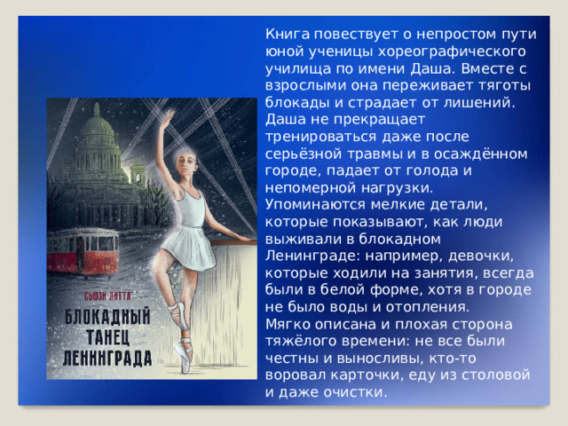 Книга повествует о непростом пути юной ученицы хореографического училища по имени Даша. Вместе с взрослыми она переживает тяготы блокады и страдает от лишений. Даша не прекращает тренироваться даже после серьёзной травмы и в осаждённом городе, падает от голода и непомерной нагрузки. Упоминаются мелкие детали, которые показывают, как люди выживали в блокадном Ленинграде: например, девочки, которые ходили на занятия, всегда были в белой форме, хотя в городе не было воды и отопления. Мягко описана и плохая сторона тяжёлого времени: не все были честны и выносливы, кто-то воровал карточки, еду из столовой и даже очистки.